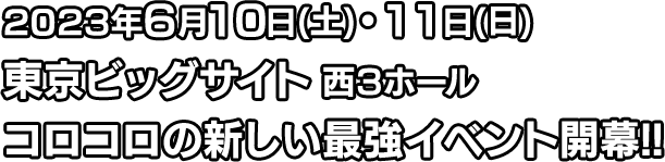 2023年6月10日(土)・11日(日)
										東京ビッグサイト 西３ホール
										コロコロの新しい最強イベント開幕!!
										