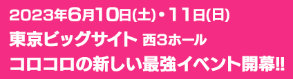 2023年6月10日(土)・11日(日)
								東京ビッグサイト 西３ホール
								コロコロの新しい最強イベント開幕!!
								