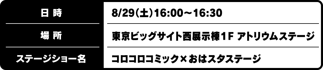 日時：8/29（土）16:00~16:30
場所：東京ビッグサイト西展示棟１F アトリウムステージ
ステージショー名：コロコロコミック×おはスタステージ